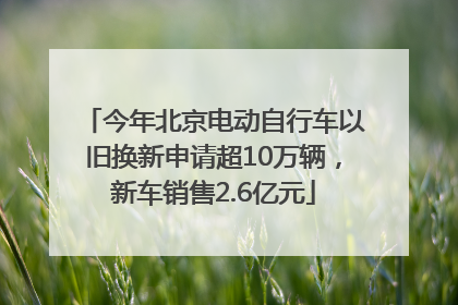 今年北京电动自行车以旧换新申请超10万辆，新车销售2.6亿元