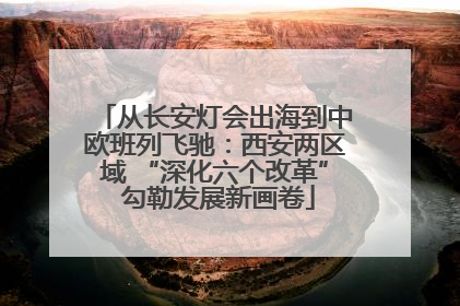 从长安灯会出海到中欧班列飞驰：西安两区域 “深化六个改革” 勾勒发展新画卷