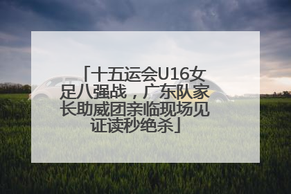 十五运会U16女足八强战，广东队家长助威团亲临现场见证读秒绝杀