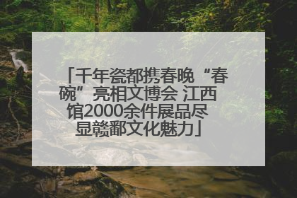 千年瓷都携春晚“春碗”亮相文博会 江西馆2000余件展品尽显赣鄱文化魅力