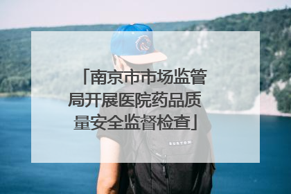 南京市市场监管局开展医院药品质量安全监督检查