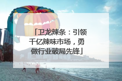 卫龙辣条：引领千亿辣味市场，勇做行业破局先锋