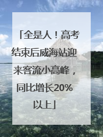 全是人！高考结束后威海站迎来客流小高峰，同比增长20%以上
