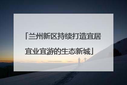 兰州新区持续打造宜居宜业宜游的生态新城