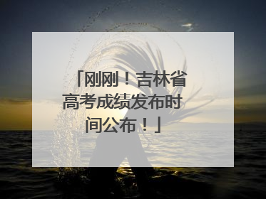 刚刚！吉林省高考成绩发布时间公布！
