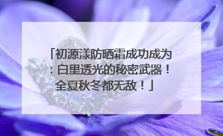 初源漾防晒霜成功成为：白里透光的秘密武器！全夏秋冬都无敌！
