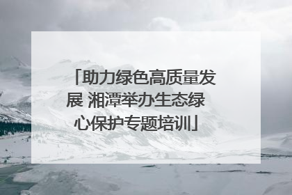 助力绿色高质量发展 湘潭举办生态绿心保护专题培训