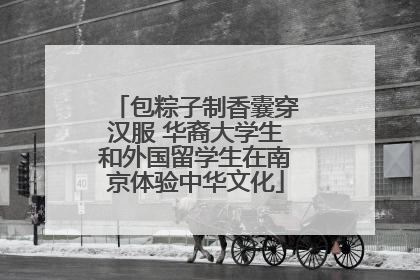 包粽子制香囊穿汉服 华裔大学生和外国留学生在南京体验中华文化