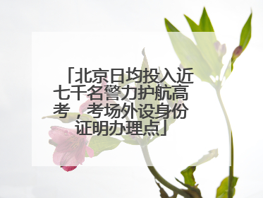 北京日均投入近七千名警力护航高考，考场外设身份证明办理点