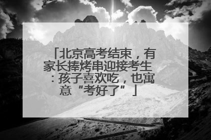 北京高考结束，有家长捧烤串迎接考生：孩子喜欢吃，也寓意“考好了”