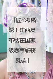 匠心织锦绣！江西夏布绣在国家级赛事斩获殊荣