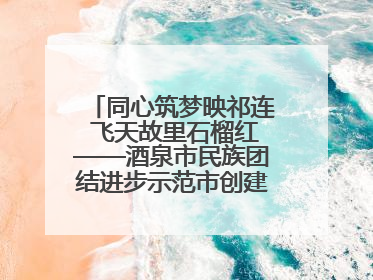 同心筑梦映祁连 飞天故里石榴红——酒泉市民族团结进步示范市创建工作纪实