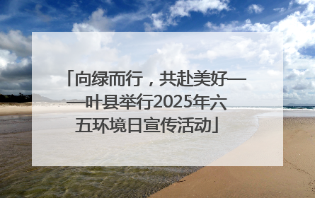 向绿而行，共赴美好——叶县举行2025年六五环境日宣传活动
