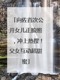 向佐首次公开女儿正脸照，冲上热搜！父女互动超甜蜜