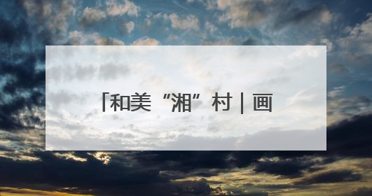 和美“湘”村｜画笔村：古韵与生态交融的传统村落