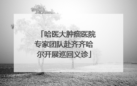 哈医大肿瘤医院专家团队赴齐齐哈尔开展巡回义诊