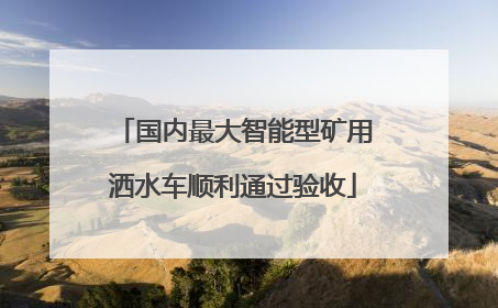 国内最大智能型矿用洒水车顺利通过验收