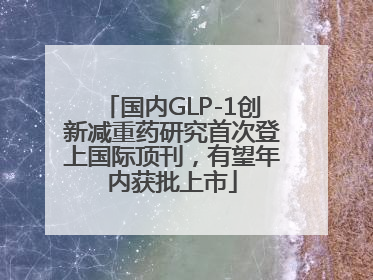 国内GLP-1创新减重药研究首次登上国际顶刊，有望年内获批上市