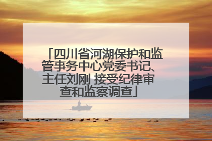 四川省河湖保护和监管事务中心党委书记、主任刘刚 接受纪律审查和监察调查