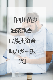 四川苗乡油茶飘香 民族类资金助力乡村振兴