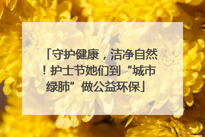 守护健康，洁净自然！护士节她们到“城市绿肺”做公益环保