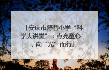 安庆市舒巷小学“科学大讲堂”：点亮童心，向“光”而行
