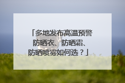 多地发布高温预警 防晒衣、防晒霜、防晒喷雾如何选？