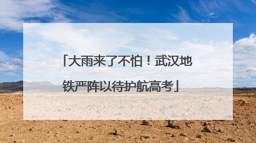 大雨来了不怕！武汉地铁严阵以待护航高考