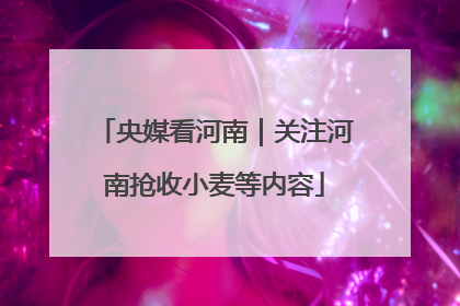 央媒看河南｜关注河南抢收小麦等内容
