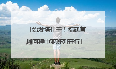 始发塔什干！福建首趟回程中亚班列开行