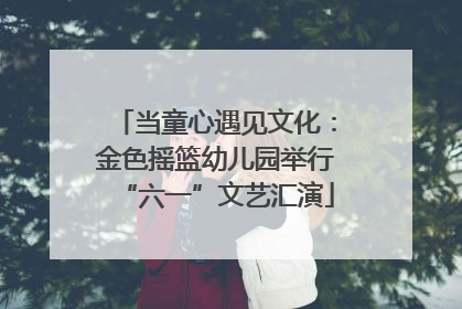当童心遇见文化：金色摇篮幼儿园举行“六一”文艺汇演