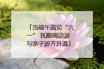 当端午遇见“六一” 抚顺周边游与亲子游齐升温