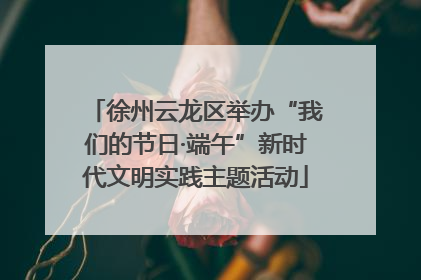 徐州云龙区举办“我们的节日·端午”新时代文明实践主题活动