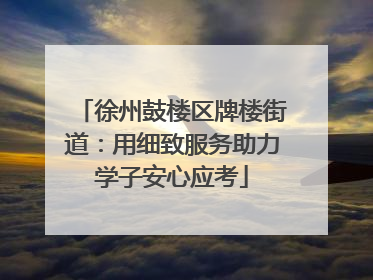 徐州鼓楼区牌楼街道：用细致服务助力学子安心应考