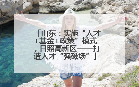 山东：实施“人才+基金+政策”模式，日照高新区——打造人才“强磁场”