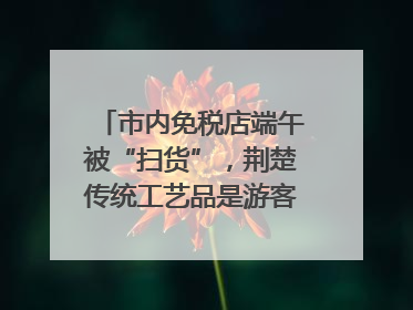 市内免税店端午被“扫货”，荆楚传统工艺品是游客首选纪念品