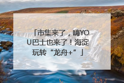 市集来了，嗨YOU巴士也来了！海淀玩转“龙舟+”
