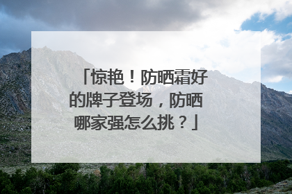 惊艳！防晒霜好的牌子登场，防晒哪家强怎么挑？