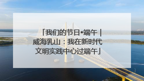 我们的节日•端午｜威海乳山：我在新时代文明实践中心过端午