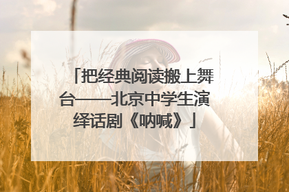 把经典阅读搬上舞台——北京中学生演绎话剧《呐喊》