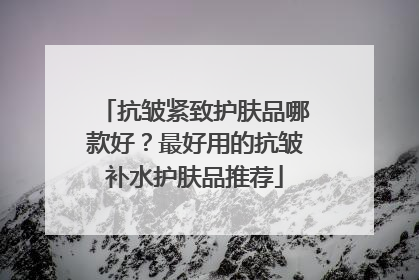 抗皱紧致护肤品哪款好？最好用的抗皱补水护肤品推荐