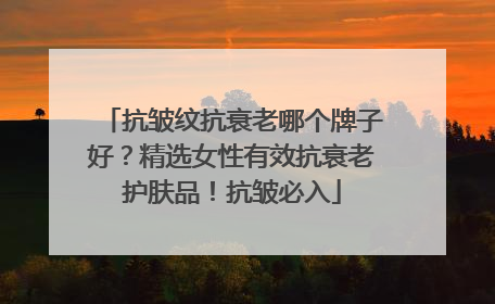 抗皱纹抗衰老哪个牌子好？精选女性有效抗衰老护肤品！抗皱必入