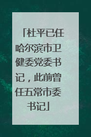 杜平已任哈尔滨市卫健委党委书记，此前曾任五常市委书记