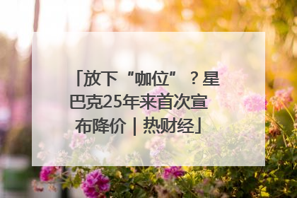 放下“咖位”？星巴克25年来首次宣布降价｜热财经