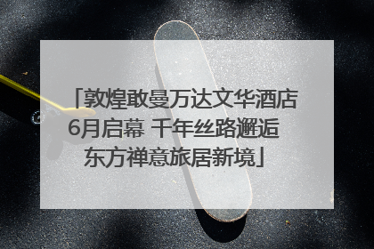 敦煌敢曼万达文华酒店6月启幕 千年丝路邂逅东方禅意旅居新境