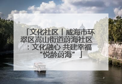 文化社区丨威海市环翠区嵩山街道蔚海社区：文化融心 共建幸福“悦龄蔚海”