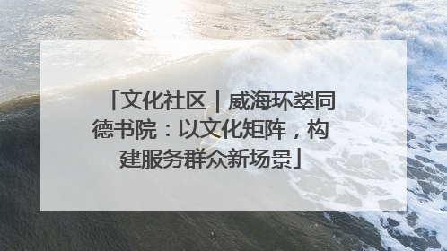 文化社区｜威海环翠同德书院：以文化矩阵，构建服务群众新场景