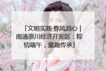 文明实践·春风润心｜南通崇川经济开发区：粽情端午，童趣传承