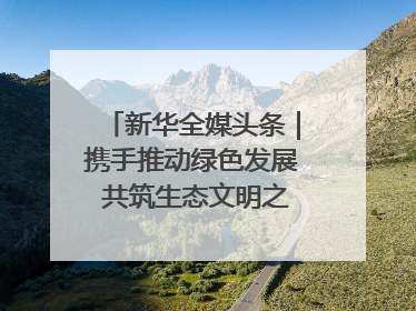 新华全媒头条｜携手推动绿色发展 共筑生态文明之基（1）