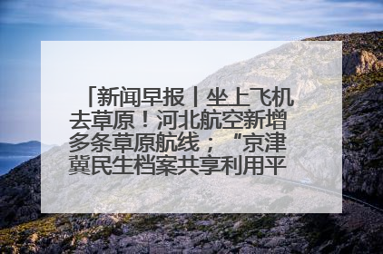 新闻早报丨坐上飞机去草原！河北航空新增多条草原航线；“京津冀民生档案共享利用平台”上线试运行>>